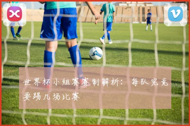 世界杯小组赛赛制解析：每队究竟要踢几场比赛