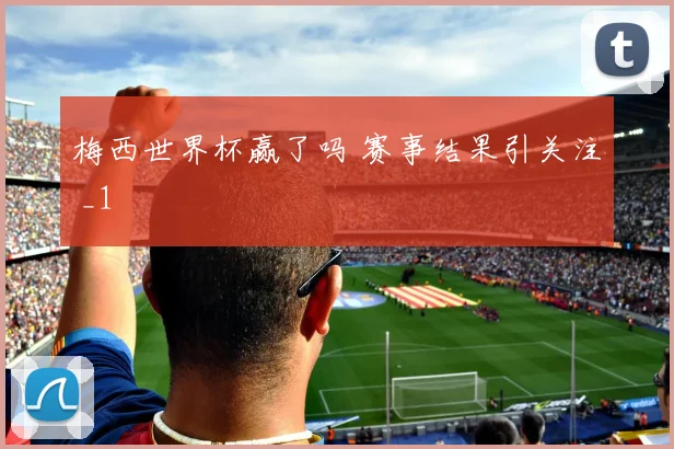 梅西世界杯赢了吗 赛事结果引关注 _1