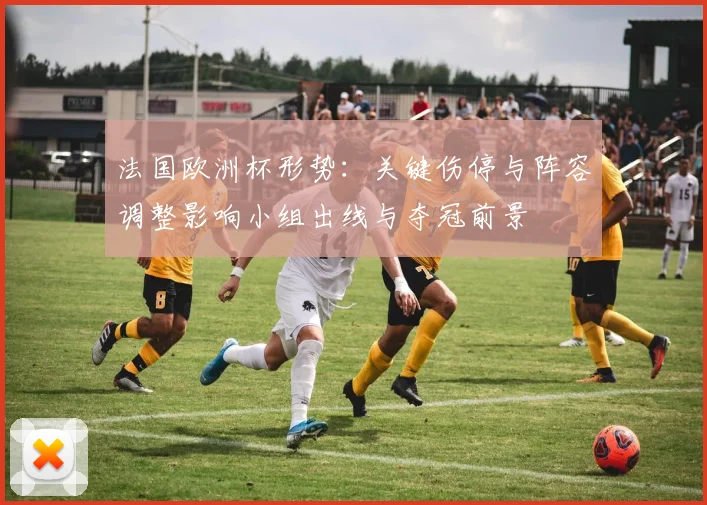 法国欧洲杯形势：关键伤停与阵容调整影响小组出线与夺冠前景