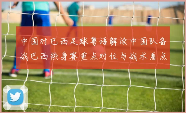 中国对巴西足球粤语解读中国队备战巴西热身赛重点对位与战术看点