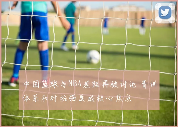 中国篮球与NBA差距再被讨论 青训体系和对抗强度成核心焦点