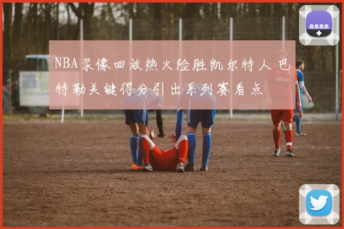 NBA录像回放热火险胜凯尔特人 巴特勒关键得分引出系列赛看点