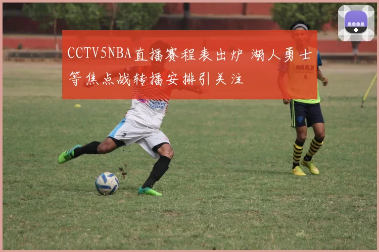 CCTV5NBA直播赛程表出炉 湖人勇士等焦点战转播安排引关注