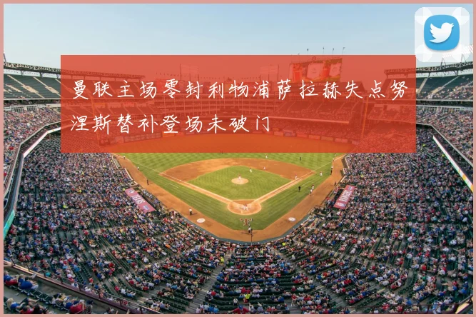 曼联主场零封利物浦萨拉赫失点努涅斯替补登场未破门