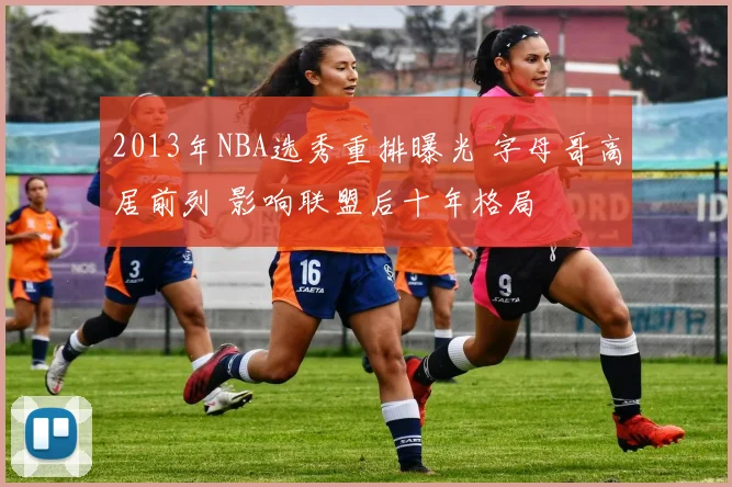 2013年NBA选秀重排曝光 字母哥高居前列 影响联盟后十年格局