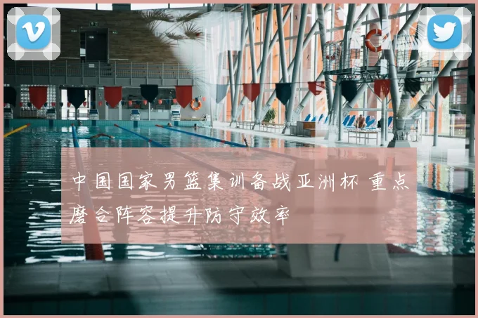 中国国家男篮集训备战亚洲杯 重点磨合阵容提升防守效率