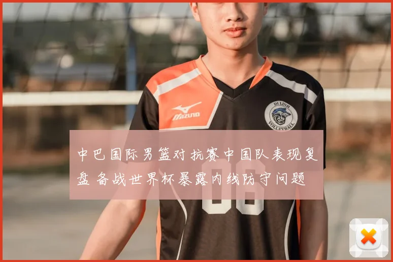 中巴国际男篮对抗赛中国队表现复盘 备战世界杯暴露内线防守问题