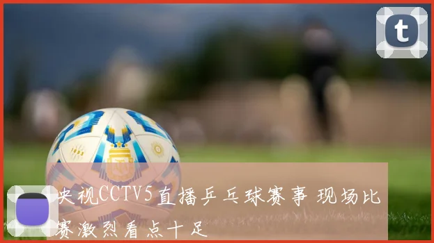 央视CCTV5直播乒乓球赛事 现场比赛激烈看点十足