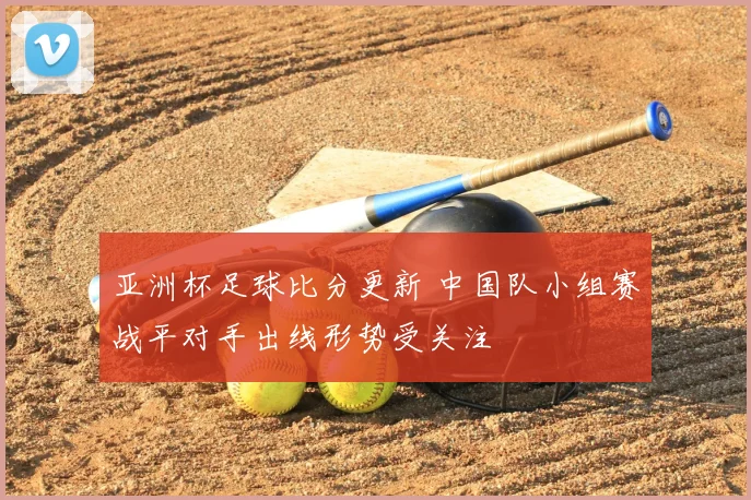 亚洲杯足球比分更新 中国队小组赛战平对手出线形势受关注