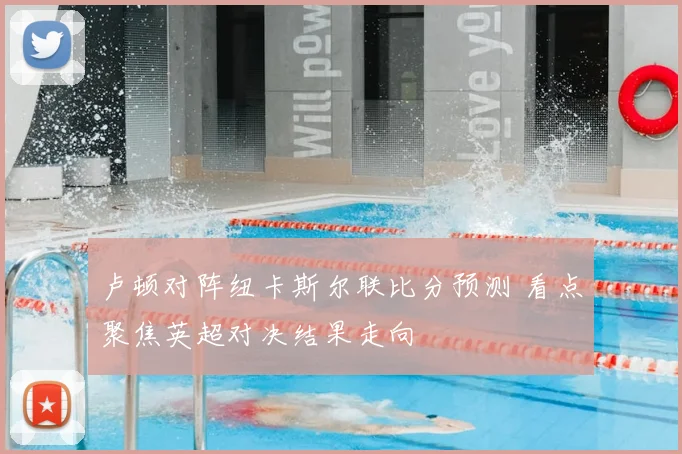 卢顿对阵纽卡斯尔联比分预测 看点聚焦英超对决结果走向
