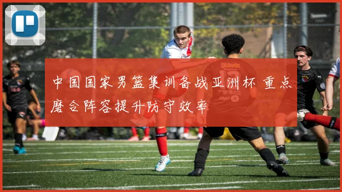 中国国家男篮集训备战亚洲杯 重点磨合阵容提升防守效率