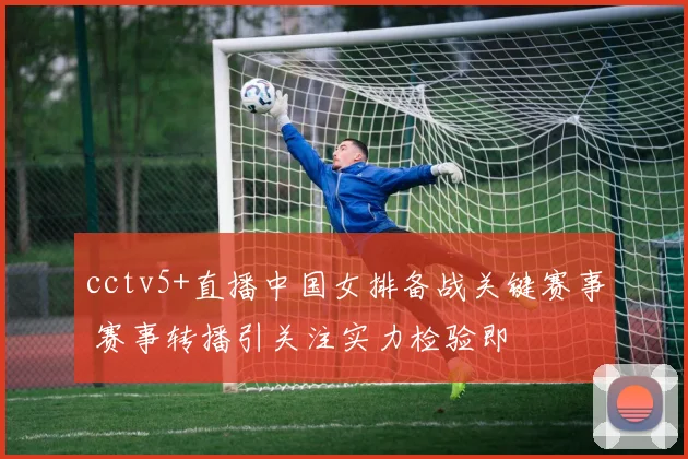 cctv5+直播中国女排备战关键赛事 赛事转播引关注实力检验即