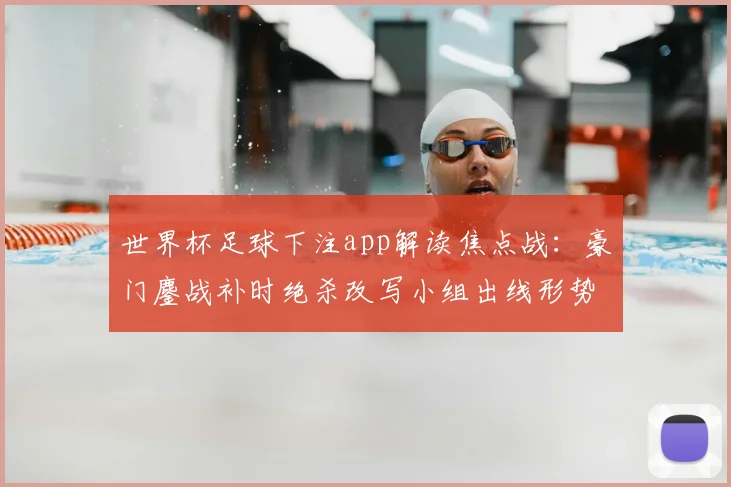 世界杯足球下注app解读焦点战：豪门鏖战补时绝杀改写小组出线形势