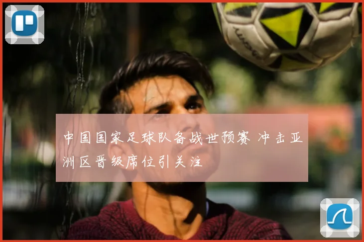 中国国家足球队备战世预赛 冲击亚洲区晋级席位引关注