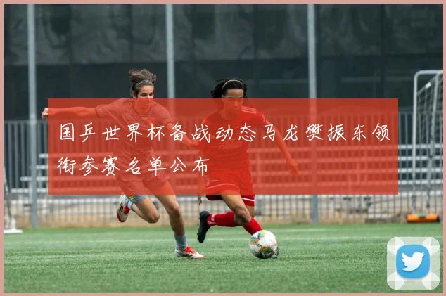 国乒世界杯备战动态马龙樊振东领衔参赛名单公布