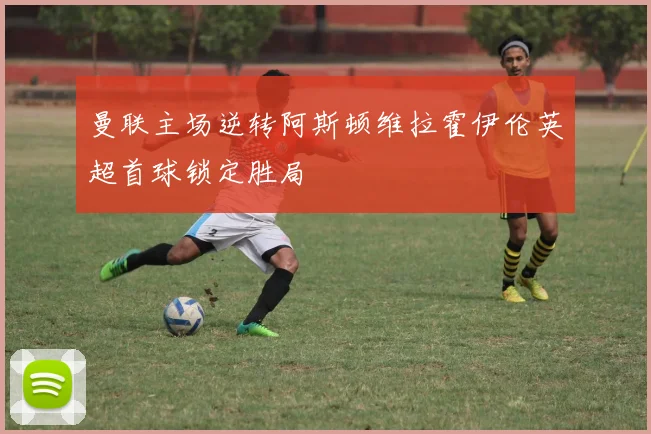 曼联主场逆转阿斯顿维拉霍伊伦英超首球锁定胜局