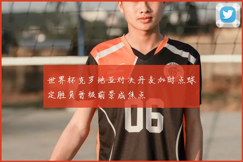 世界杯克罗地亚对决丹麦加时点球定胜负晋级前景成焦点