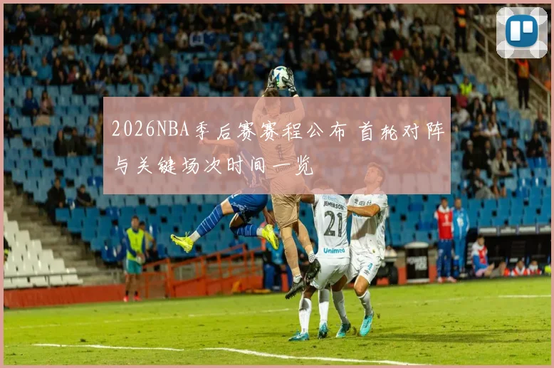 2026NBA季后赛赛程公布 首轮对阵与关键场次时间一览