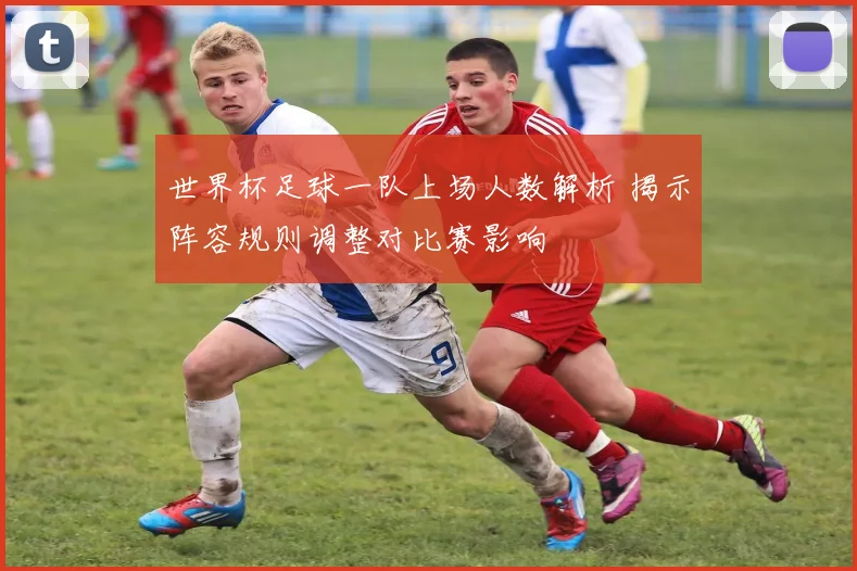 世界杯足球一队上场人数解析 揭示阵容规则调整对比赛影响