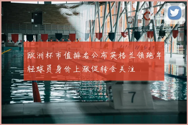 欧洲杯市值排名公布英格兰领跑年轻球员身价上涨促转会关注