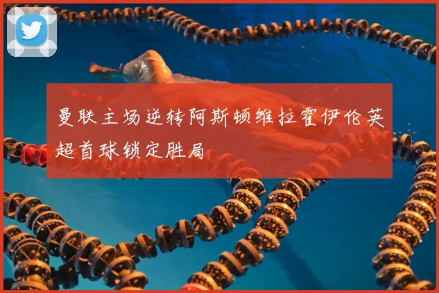 曼联主场逆转阿斯顿维拉霍伊伦英超首球锁定胜局