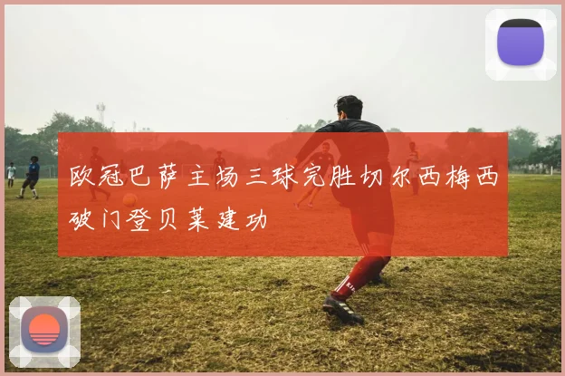 欧冠巴萨主场三球完胜切尔西梅西破门登贝莱建功