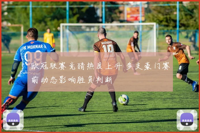 欧冠联赛竞猜热度上升 多支豪门赛前动态影响胜负判断