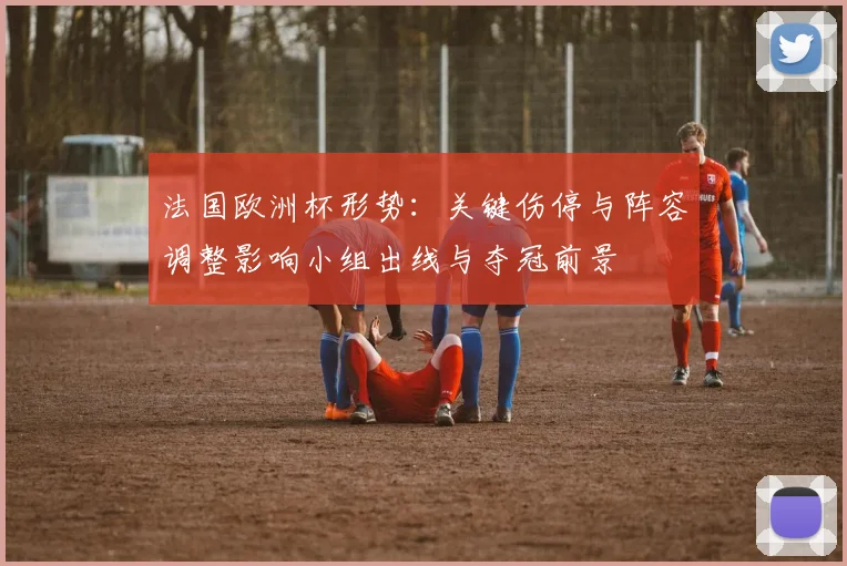 法国欧洲杯形势：关键伤停与阵容调整影响小组出线与夺冠前景