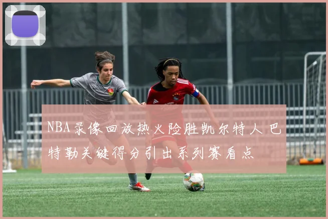 NBA录像回放热火险胜凯尔特人 巴特勒关键得分引出系列赛看点