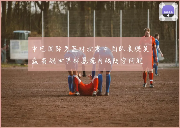 中巴国际男篮对抗赛中国队表现复盘 备战世界杯暴露内线防守问题