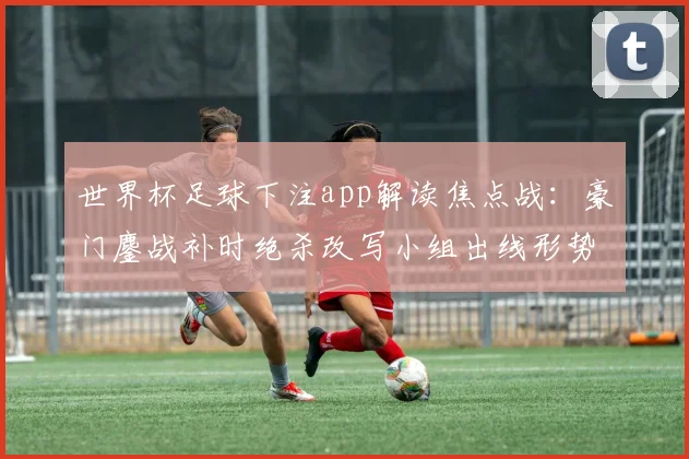 世界杯足球下注app解读焦点战：豪门鏖战补时绝杀改写小组出线形势