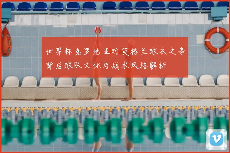 世界杯克罗地亚对英格兰球衣之争背后球队文化与战术风格解析