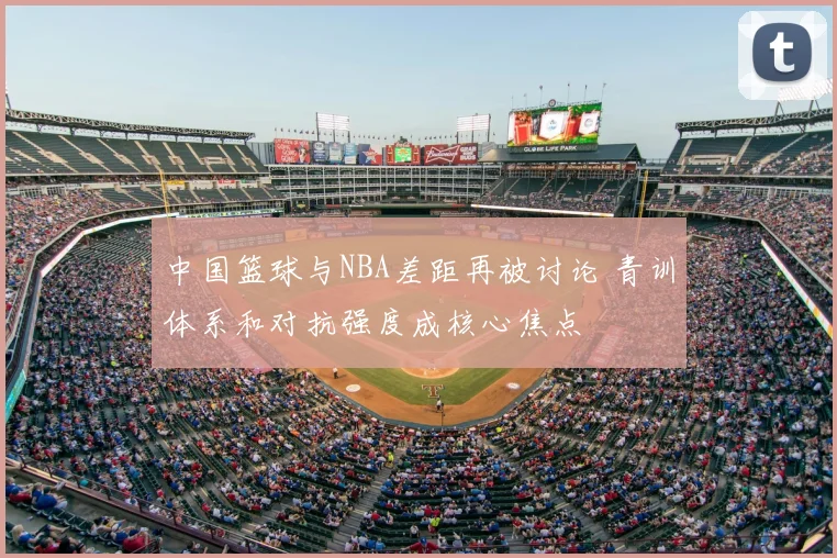中国篮球与NBA差距再被讨论 青训体系和对抗强度成核心焦点