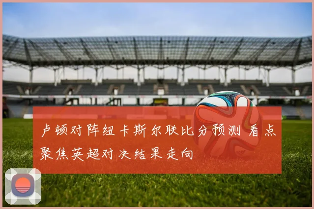 卢顿对阵纽卡斯尔联比分预测 看点聚焦英超对决结果走向