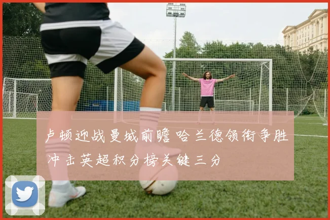 卢顿迎战曼城前瞻 哈兰德领衔争胜 冲击英超积分榜关键三分