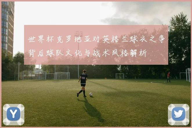 世界杯克罗地亚对英格兰球衣之争背后球队文化与战术风格解析