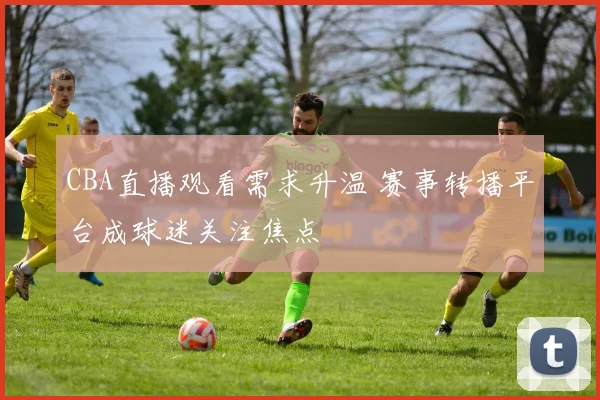 CBA直播观看需求升温 赛事转播平台成球迷关注焦点